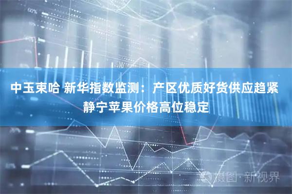 中玉束哈 新华指数监测：产区优质好货供应趋紧 静宁苹果价格高位稳定