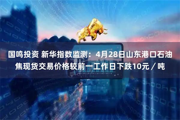 国鸣投资 新华指数监测：4月28日山东港口石油焦现货交易价格较前一工作日下跌10元／吨
