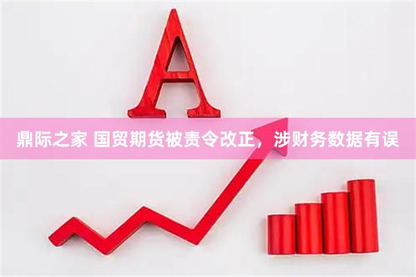 鼎际之家 国贸期货被责令改正，涉财务数据有误